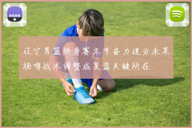 辽宁男篮热身赛末节奋力追分未果杨鸣战术调整成复盘关键所在