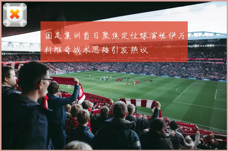 国足集训首日聚焦定位球演练伊万科维奇战术思路引发热议