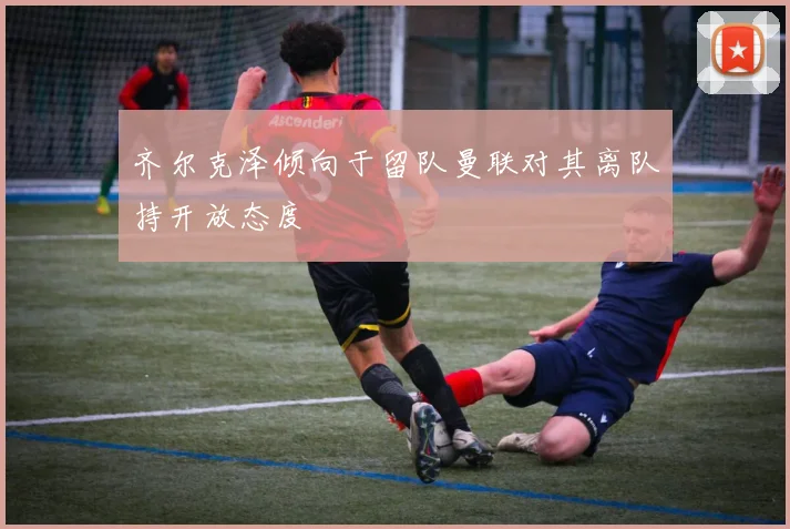 齐尔克泽倾向于留队曼联对其离队持开放态度