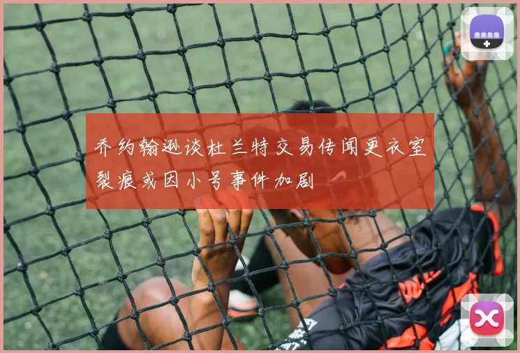 乔约翰逊谈杜兰特交易传闻更衣室裂痕或因小号事件加剧